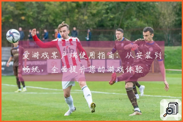 爱游戏客户端使用指南：从安装到畅玩，全面提升您的游戏体验