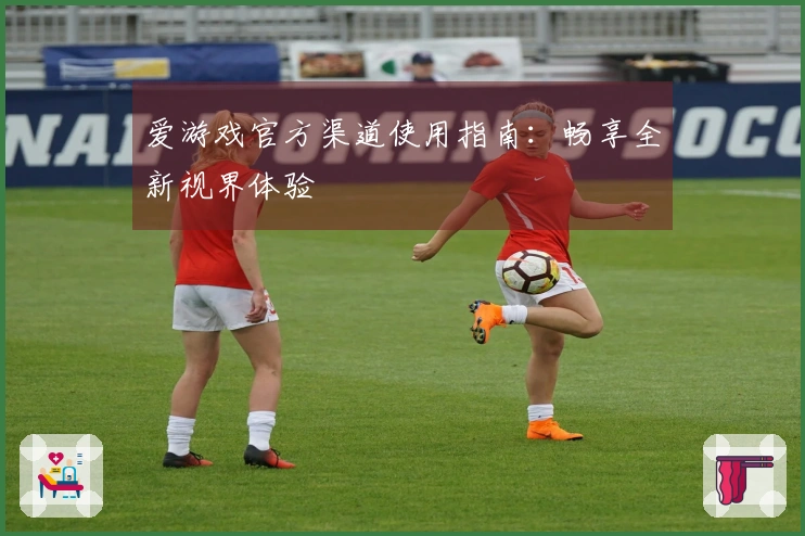 爱游戏官方渠道使用指南：畅享全新视界体验